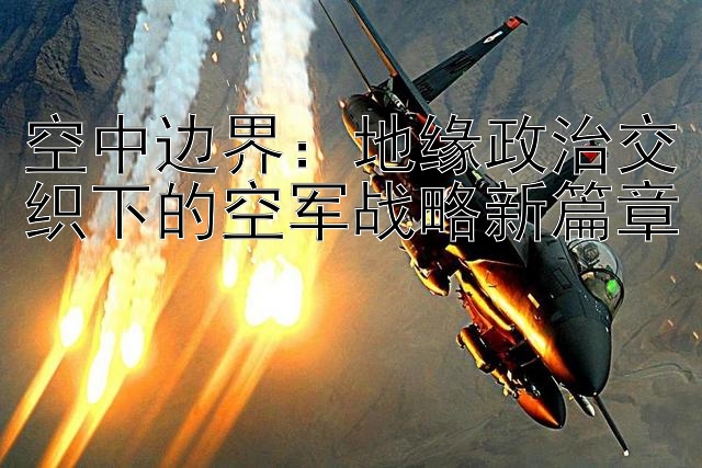 空中边界：地缘政治交织下的空军战略新篇章